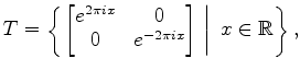 $\displaystyle T= \left\{ \left.
\begin{bmatrix}
e^{2\pi i x} & 0 \cr
0 & e^{-2\pi i x}
\end{bmatrix}\ \right\vert \
x \in\mathbb{R}\right\},
$